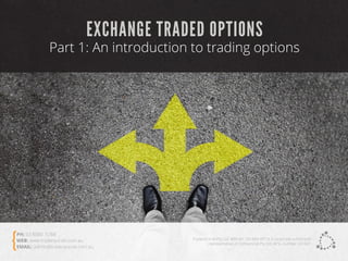 EXCHANGE TRADED OPTIONS
Part 1: An introduction to trading options
TradersCircle Pty Ltd, ABN 65 120 660 497 is a corporate authorised
representative of OzFinancial Pty Ltd, AFSL number 241041
PH: 03 8080 5788
WEB: www.traderscircle.com.au
EMAIL: admin@traderscircle.com.au
 