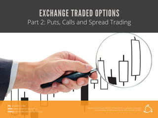 EXCHANGE TRADED OPTIONS
Part 2: Puts, Calls and Spread Trading
TradersCircle Pty Ltd, ABN 65 120 660 497 is a corporate authorised
representative of OzFinancial Pty Ltd, AFSL number 241041
PH: 03 8080 5788
WEB: www.traderscircle.com.au
EMAIL: admin@traderscircle.com.au
 