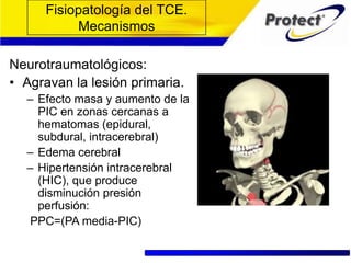 Fisiopatología del TCE.
Mecanismos
Neurotraumatológicos:
• Agravan la lesión primaria.
– Efecto masa y aumento de la
PIC en zonas cercanas a
hematomas (epidural,
subdural, intracerebral)
– Edema cerebral
– Hipertensión intracerebral
(HIC), que produce
disminución presión
perfusión:
PPC=(PA media-PIC)
 