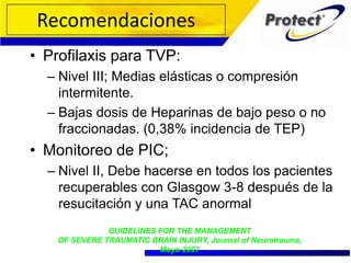 • Profilaxis para TVP:
– Nivel III; Medias elásticas o compresión
intermitente.
– Bajas dosis de Heparinas de bajo peso o no
fraccionadas. (0,38% incidencia de TEP)
• Monitoreo de PIC;
– Nivel II, Debe hacerse en todos los pacientes
recuperables con Glasgow 3-8 después de la
resucitación y una TAC anormal
GUIDELINES FOR THE MANAGEMENT
OF SEVERE TRAUMATIC BRAIN INJURY, Journal of Neurotrauma,
Mayo 2007
Recomendaciones
 