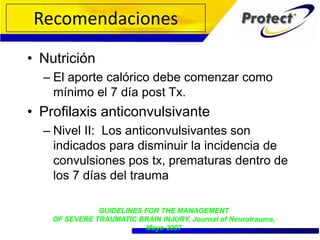• Nutrición
– El aporte calórico debe comenzar como
mínimo el 7 día post Tx.
• Profilaxis anticonvulsivante
– Nivel II: Los anticonvulsivantes son
indicados para disminuir la incidencia de
convulsiones pos tx, prematuras dentro de
los 7 días del trauma
GUIDELINES FOR THE MANAGEMENT
OF SEVERE TRAUMATIC BRAIN INJURY, Journal of Neurotrauma,
Mayo 2007
Recomendaciones
 