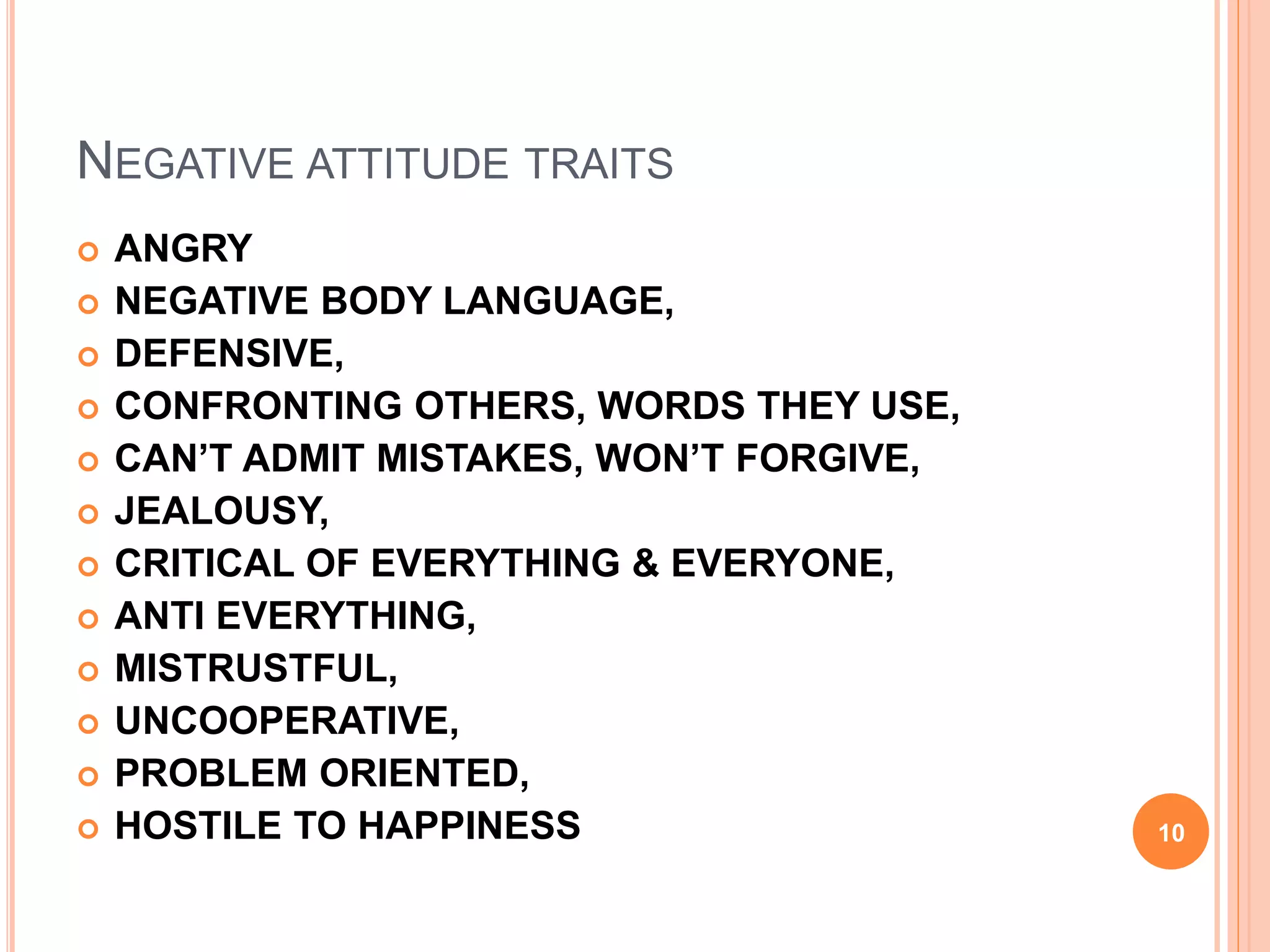 NEGATIVE ATTITUDE TRAITS
 ANGRY
 NEGATIVE BODY LANGUAGE,
 DEFENSIVE,
 CONFRONTING OTHERS, WORDS THEY USE,
 CAN’T ADMIT MISTAKES, WON’T FORGIVE,
 JEALOUSY,
 CRITICAL OF EVERYTHING & EVERYONE,
 ANTI EVERYTHING,
 MISTRUSTFUL,
 UNCOOPERATIVE,
 PROBLEM ORIENTED,
 HOSTILE TO HAPPINESS 10
 