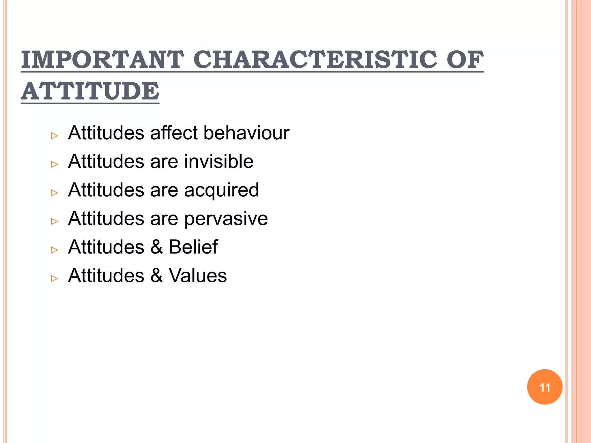 IMPORTANT CHARACTERISTIC OF
ATTITUDE
 Attitudes affect behaviour
 Attitudes are invisible
 Attitudes are acquired
 Attitudes are pervasive
 Attitudes & Belief
 Attitudes & Values
11
 