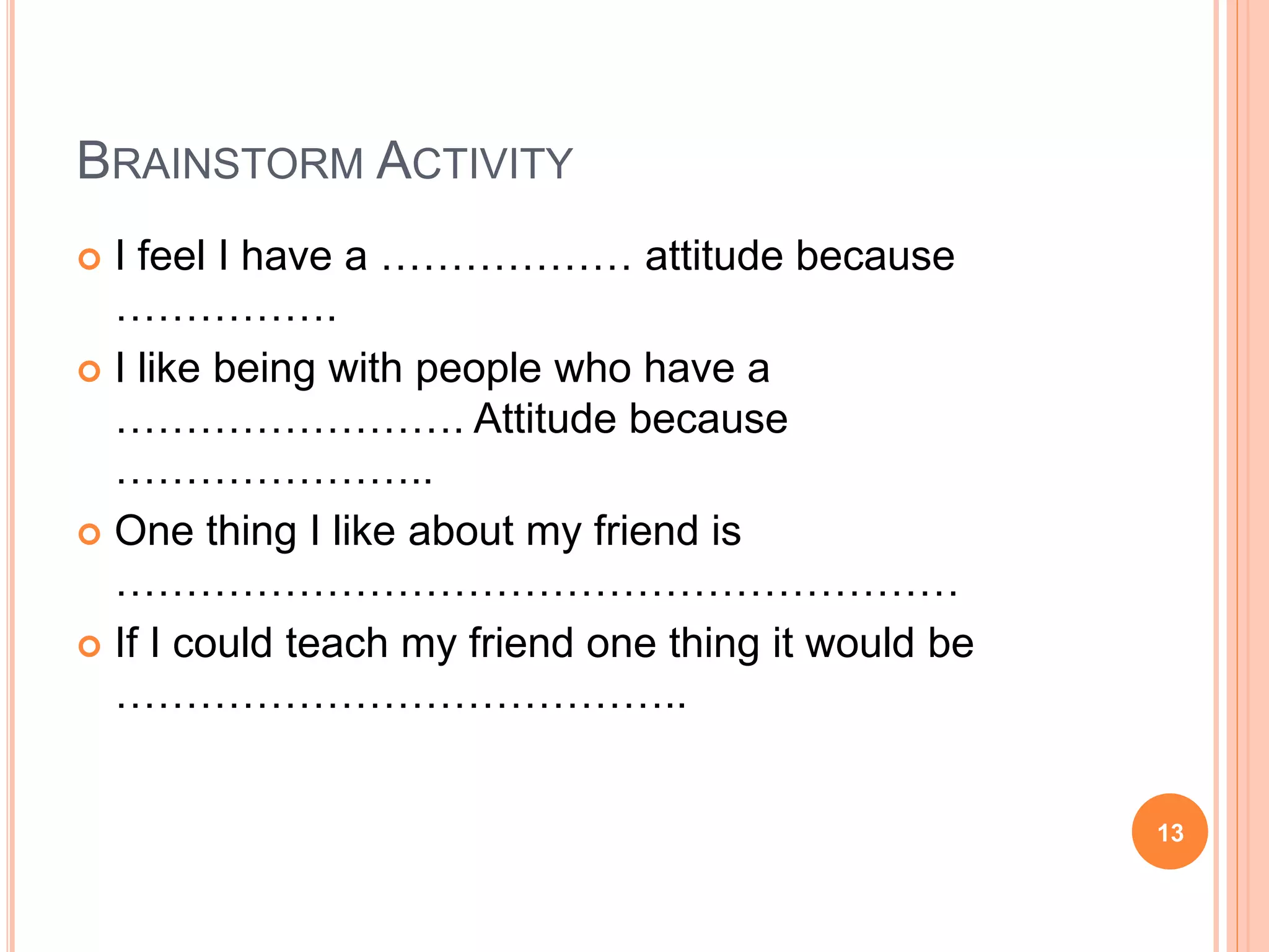 BRAINSTORM ACTIVITY
 I feel I have a ……………… attitude because
…………….
 I like being with people who have a
……………………. Attitude because
…………………..
 One thing I like about my friend is
……………………………………………………
 If I could teach my friend one thing it would be
…………………………………..
13
 