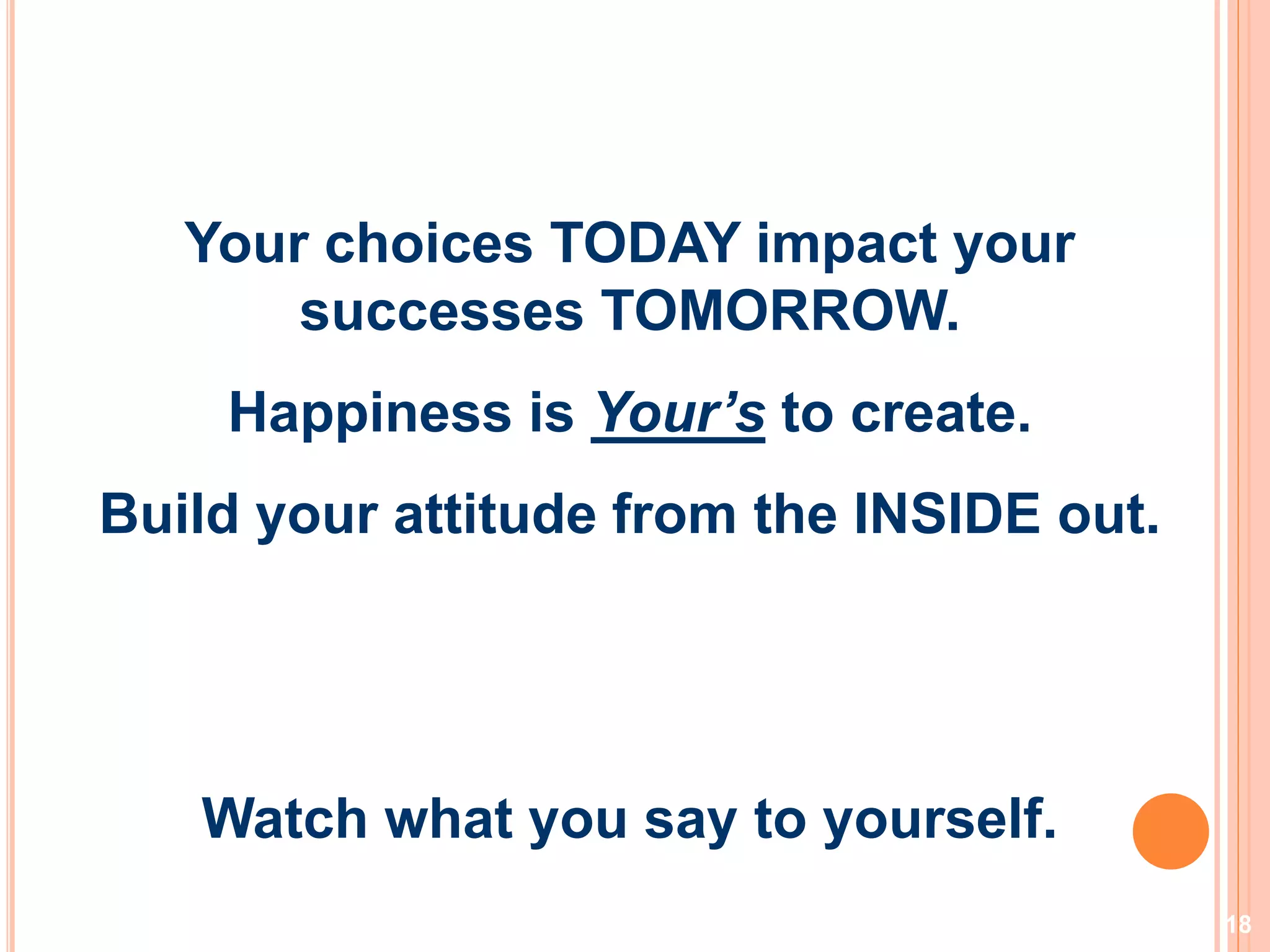 18
Your choices TODAY impact your
successes TOMORROW.
Happiness is Your’s to create.
Build your attitude from the INSIDE out.
Watch what you say to yourself.
 