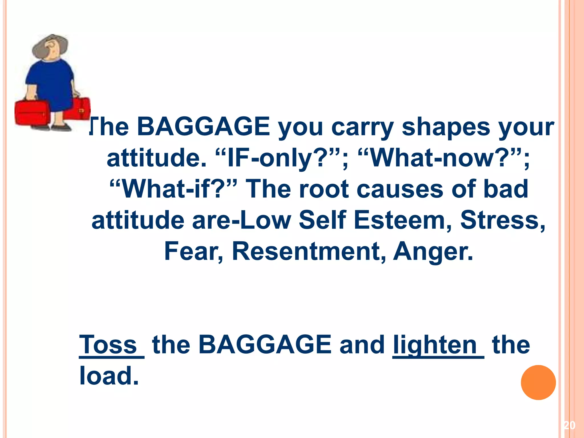 20
The BAGGAGE you carry shapes your
attitude. “IF-only?”; “What-now?”;
“What-if?” The root causes of bad
attitude are-Low Self Esteem, Stress,
Fear, Resentment, Anger.
Toss the BAGGAGE and lighten the
load.
 