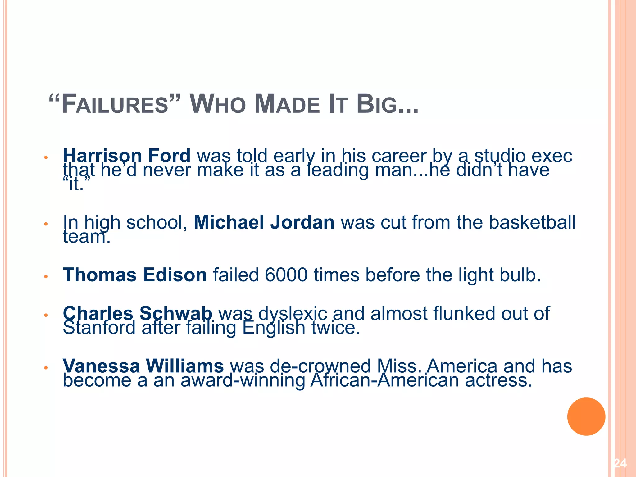 24
“FAILURES” WHO MADE IT BIG...
• Harrison Ford was told early in his career by a studio exec
that he’d never make it as a leading man...he didn’t have
“it.”
• In high school, Michael Jordan was cut from the basketball
team.
• Thomas Edison failed 6000 times before the light bulb.
• Charles Schwab was dyslexic and almost flunked out of
Stanford after failing English twice.
• Vanessa Williams was de-crowned Miss. America and has
become a an award-winning African-American actress.
 
