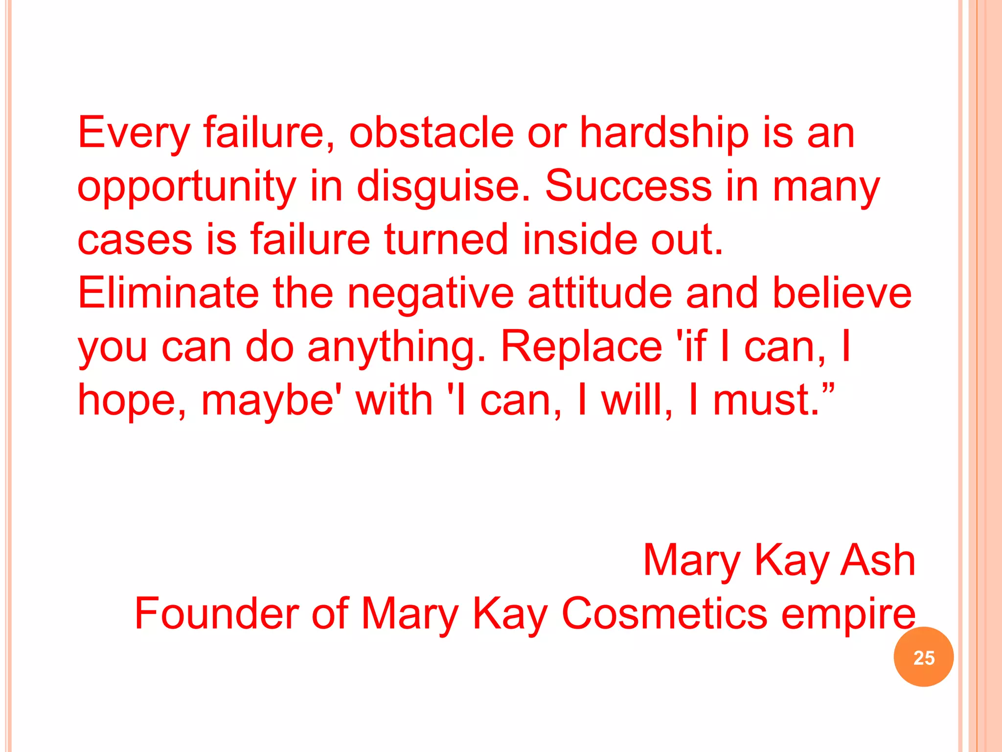 Every failure, obstacle or hardship is an
opportunity in disguise. Success in many
cases is failure turned inside out.
Eliminate the negative attitude and believe
you can do anything. Replace 'if I can, I
hope, maybe' with 'I can, I will, I must.”
Mary Kay Ash
Founder of Mary Kay Cosmetics empire
25
 