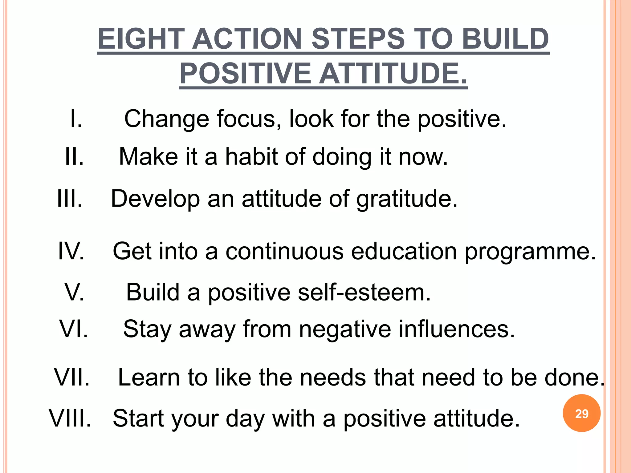 EIGHT ACTION STEPS TO BUILD
POSITIVE ATTITUDE.
VIII. Start your day with a positive attitude.
I. Change focus, look for the positive.
II. Make it a habit of doing it now.
III. Develop an attitude of gratitude.
IV. Get into a continuous education programme.
V. Build a positive self-esteem.
VI. Stay away from negative influences.
VII. Learn to like the needs that need to be done.
29
 