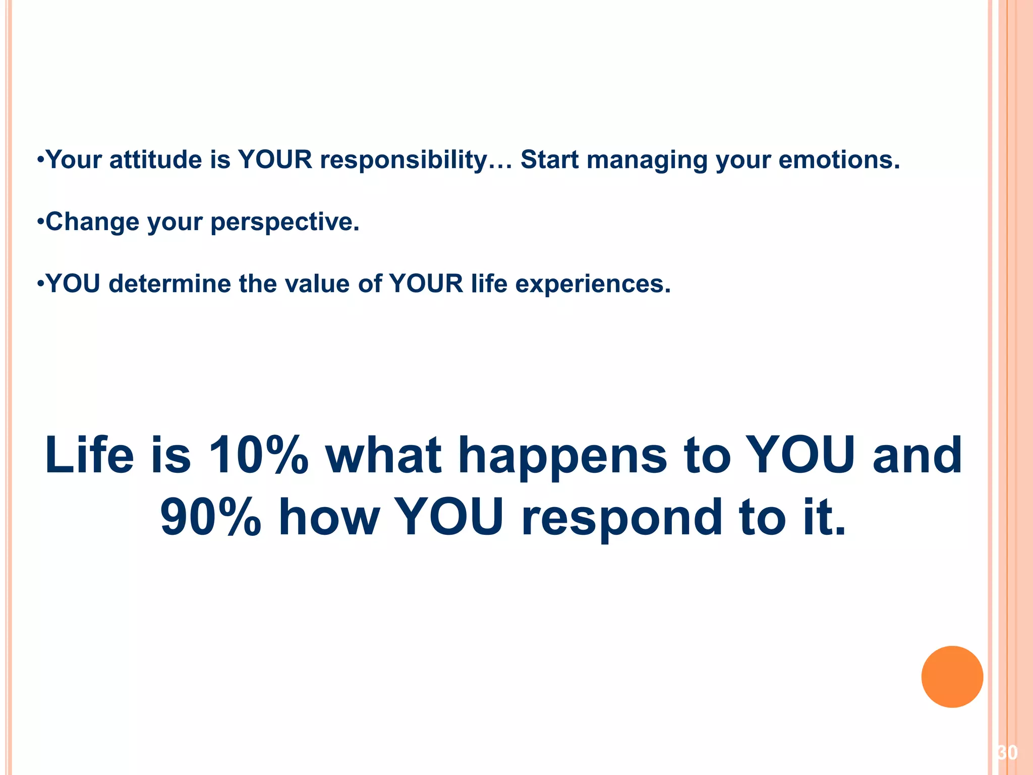 30
•Your attitude is YOUR responsibility… Start managing your emotions.
•Change your perspective.
•YOU determine the value of YOUR life experiences.
Life is 10% what happens to YOU and
90% how YOU respond to it.
 