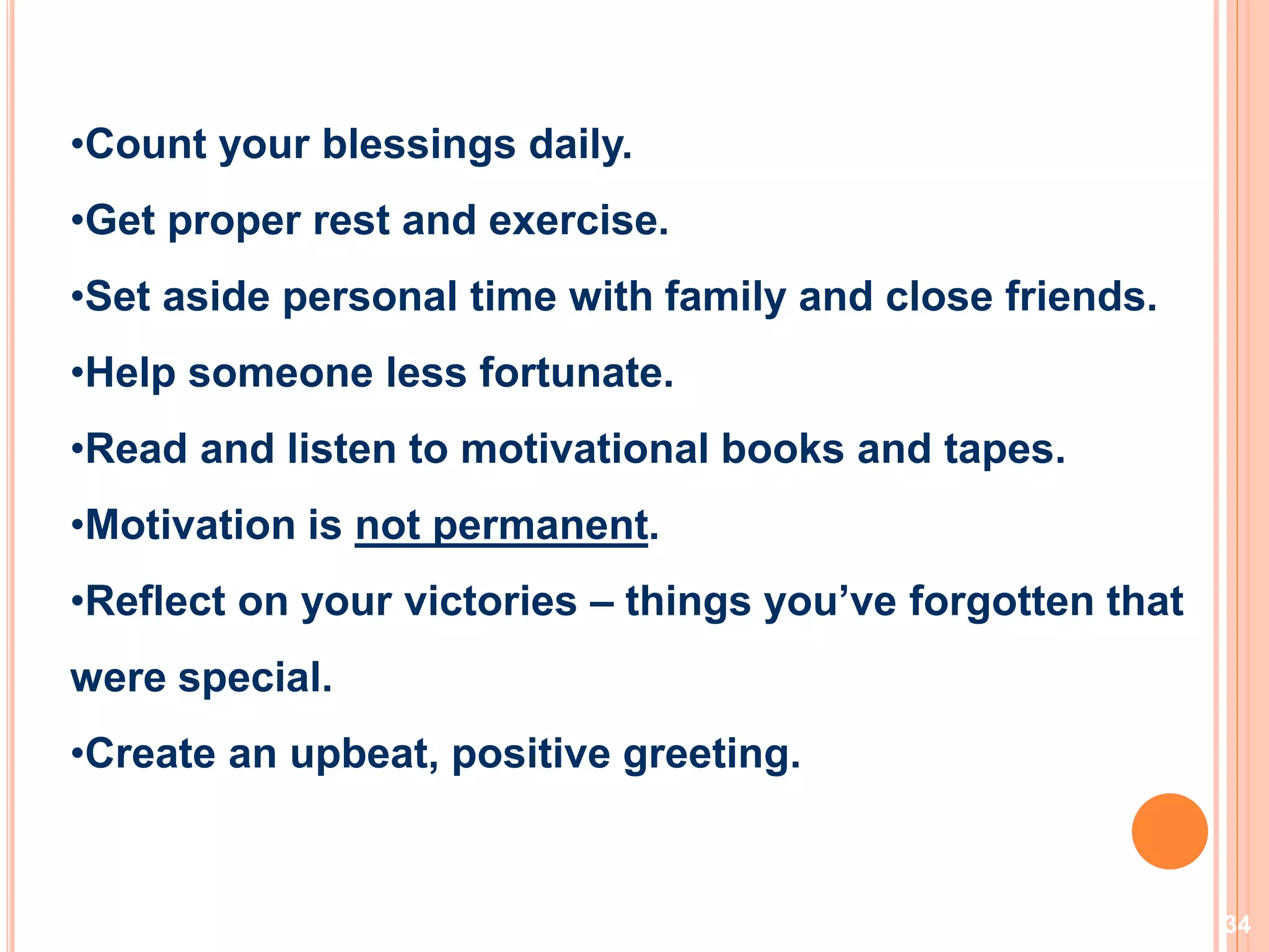 34
•Count your blessings daily.
•Get proper rest and exercise.
•Set aside personal time with family and close friends.
•Help someone less fortunate.
•Read and listen to motivational books and tapes.
•Motivation is not permanent.
•Reflect on your victories – things you’ve forgotten that
were special.
•Create an upbeat, positive greeting.
Motivation…
 