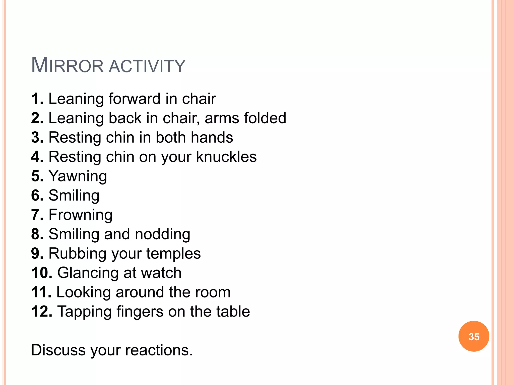 MIRROR ACTIVITY
1. Leaning forward in chair
2. Leaning back in chair, arms folded
3. Resting chin in both hands
4. Resting chin on your knuckles
5. Yawning
6. Smiling
7. Frowning
8. Smiling and nodding
9. Rubbing your temples
10. Glancing at watch
11. Looking around the room
12. Tapping fingers on the table
Discuss your reactions.
35
 