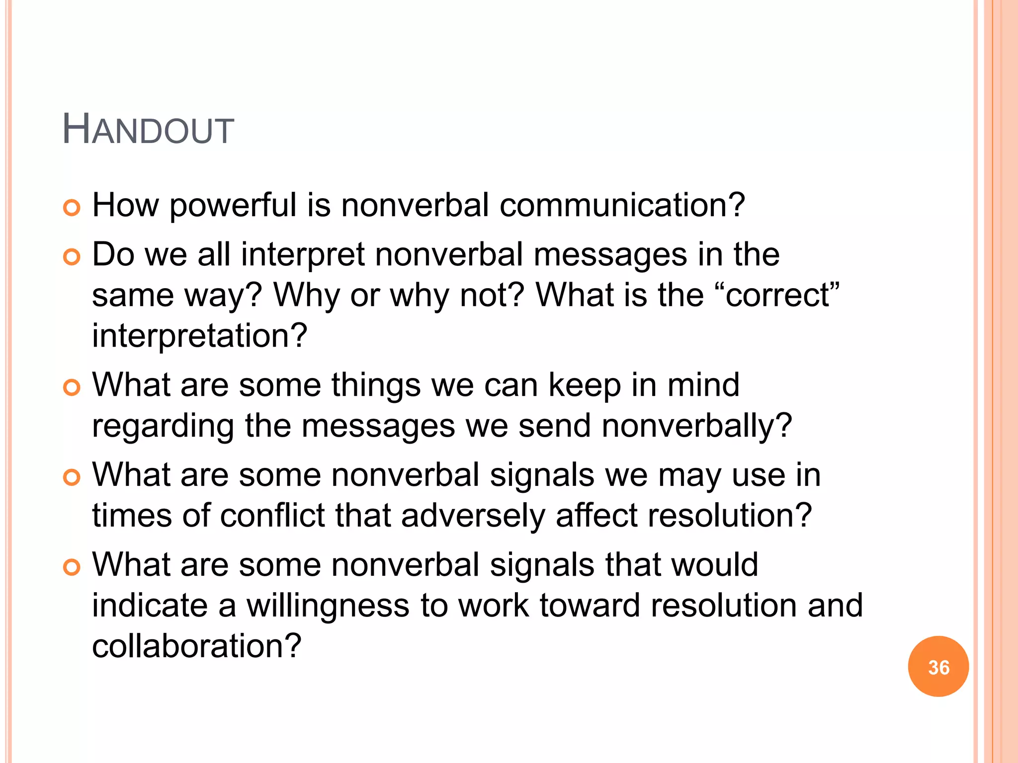 HANDOUT
 How powerful is nonverbal communication?
 Do we all interpret nonverbal messages in the
same way? Why or why not? What is the “correct”
interpretation?
 What are some things we can keep in mind
regarding the messages we send nonverbally?
 What are some nonverbal signals we may use in
times of conflict that adversely affect resolution?
 What are some nonverbal signals that would
indicate a willingness to work toward resolution and
collaboration?
36
 
