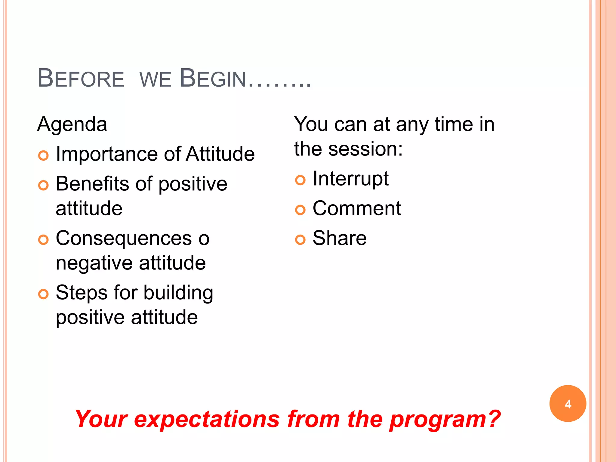 BEFORE WE BEGIN……..
4
Agenda
 Importance of Attitude
 Benefits of positive
attitude
 Consequences o
negative attitude
 Steps for building
positive attitude
You can at any time in
the session:
 Interrupt
 Comment
 Share
Your expectations from the program?
 