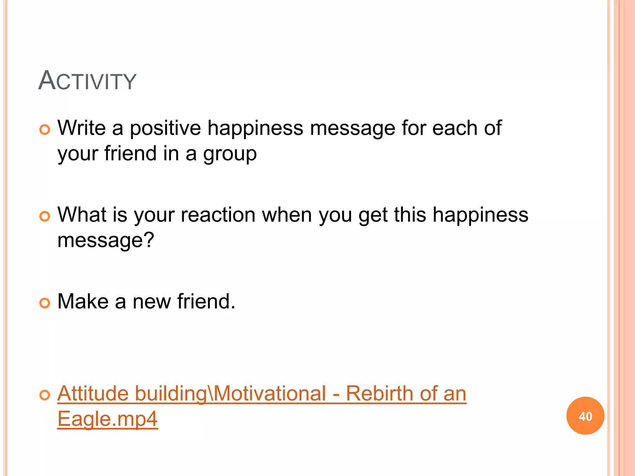 ACTIVITY
 Write a positive happiness message for each of
your friend in a group
 What is your reaction when you get this happiness
message?
 Make a new friend.
 Attitude buildingMotivational - Rebirth of an
Eagle.mp4 40
 