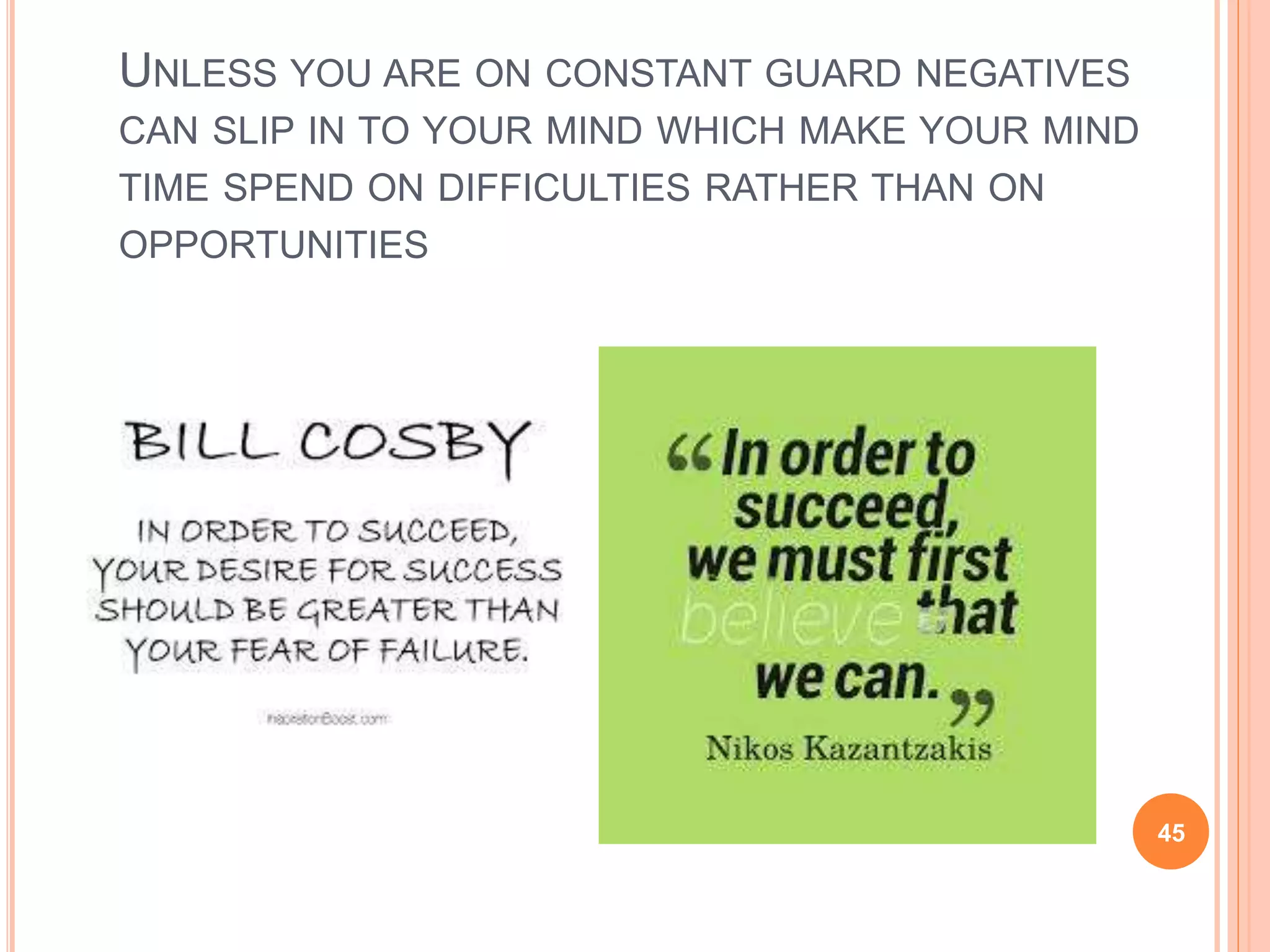 UNLESS YOU ARE ON CONSTANT GUARD NEGATIVES
CAN SLIP IN TO YOUR MIND WHICH MAKE YOUR MIND
TIME SPEND ON DIFFICULTIES RATHER THAN ON
OPPORTUNITIES
45
 