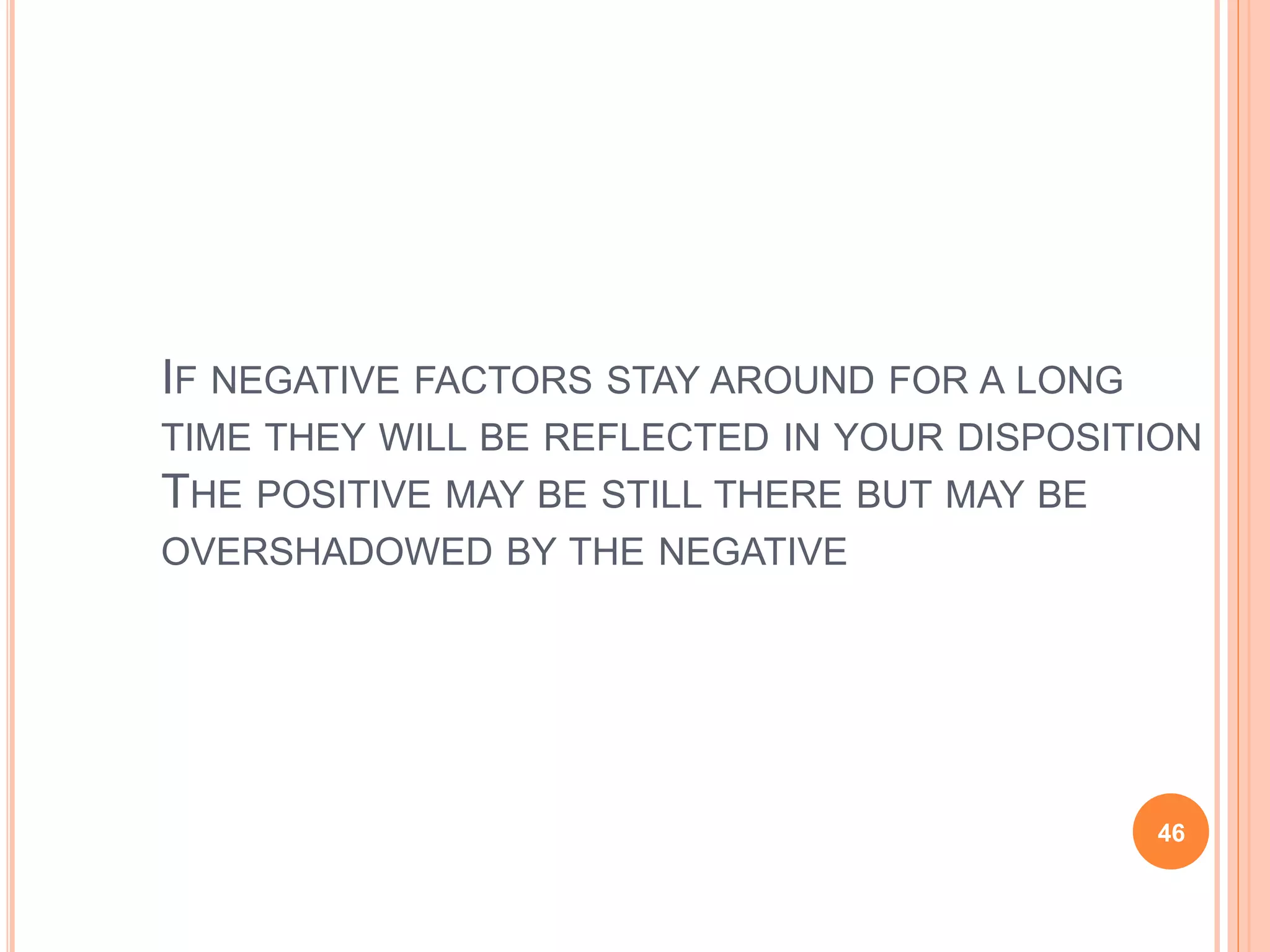 IF NEGATIVE FACTORS STAY AROUND FOR A LONG
TIME THEY WILL BE REFLECTED IN YOUR DISPOSITION
THE POSITIVE MAY BE STILL THERE BUT MAY BE
OVERSHADOWED BY THE NEGATIVE
46
 