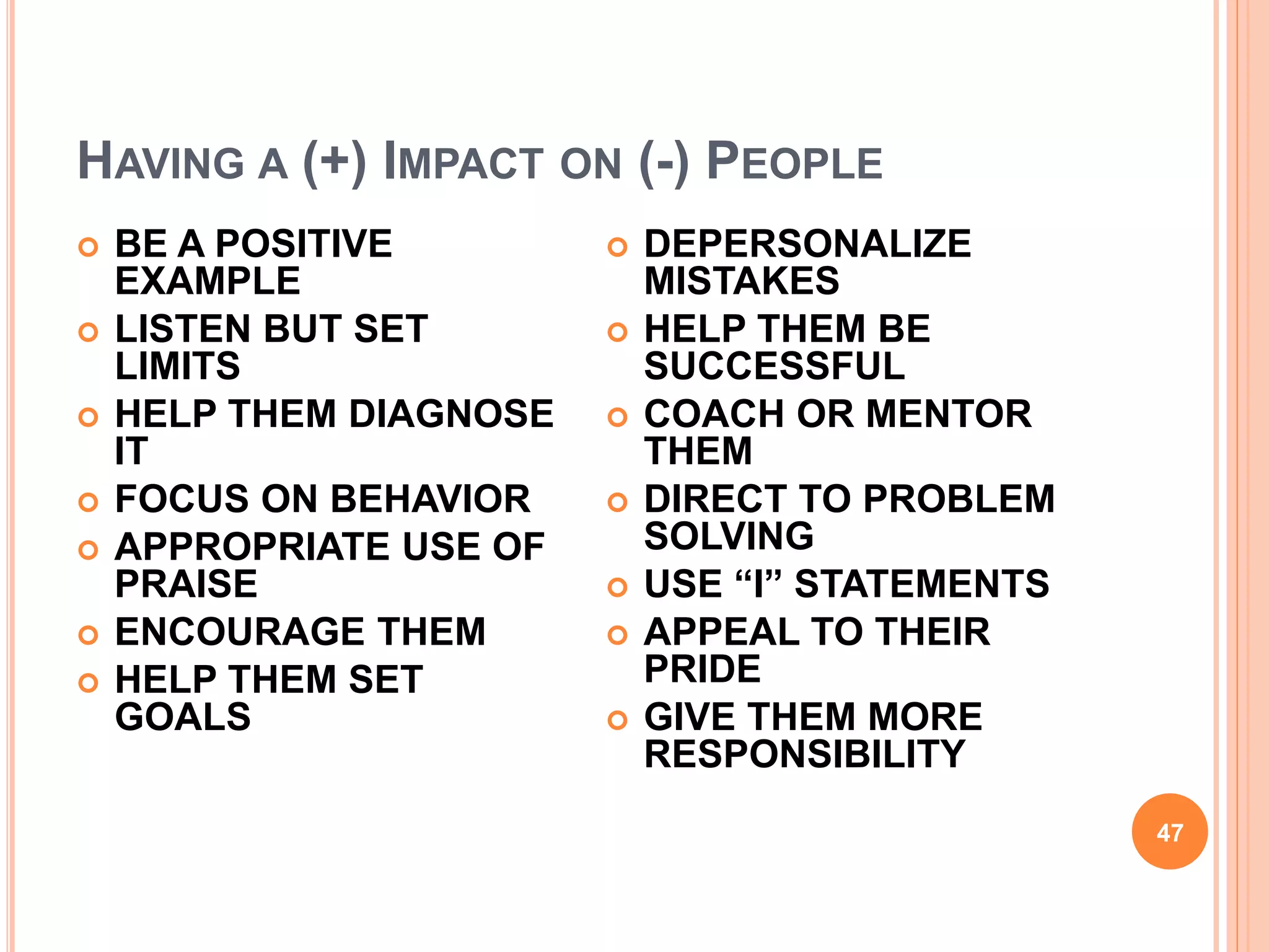 HAVING A (+) IMPACT ON (-) PEOPLE
47
 BE A POSITIVE
EXAMPLE
 LISTEN BUT SET
LIMITS
 HELP THEM DIAGNOSE
IT
 FOCUS ON BEHAVIOR
 APPROPRIATE USE OF
PRAISE
 ENCOURAGE THEM
 HELP THEM SET
GOALS
 DEPERSONALIZE
MISTAKES
 HELP THEM BE
SUCCESSFUL
 COACH OR MENTOR
THEM
 DIRECT TO PROBLEM
SOLVING
 USE “I” STATEMENTS
 APPEAL TO THEIR
PRIDE
 GIVE THEM MORE
RESPONSIBILITY
 