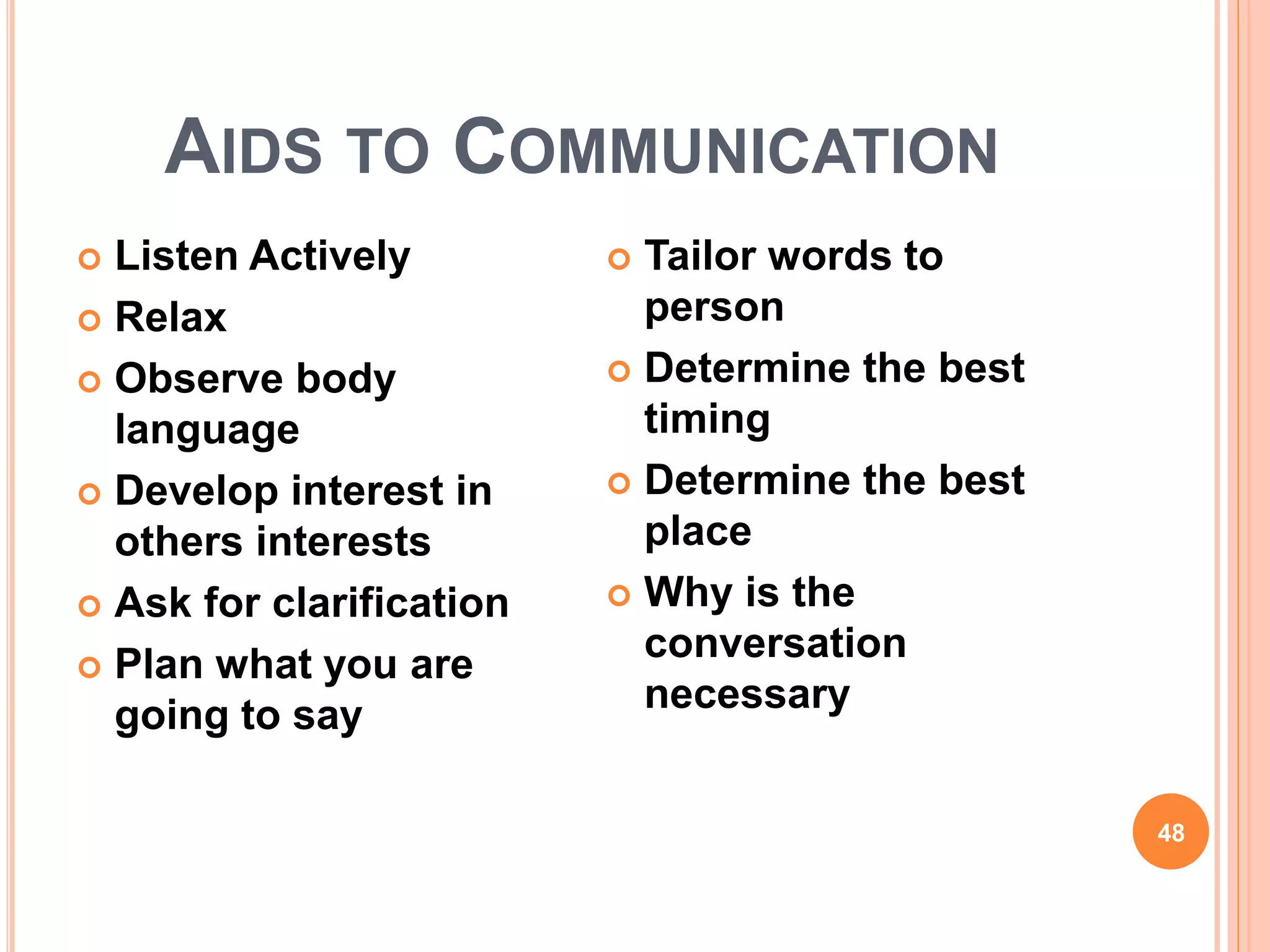 AIDS TO COMMUNICATION
 Listen Actively
 Relax
 Observe body
language
 Develop interest in
others interests
 Ask for clarification
 Plan what you are
going to say
 Tailor words to
person
 Determine the best
timing
 Determine the best
place
 Why is the
conversation
necessary
48
 