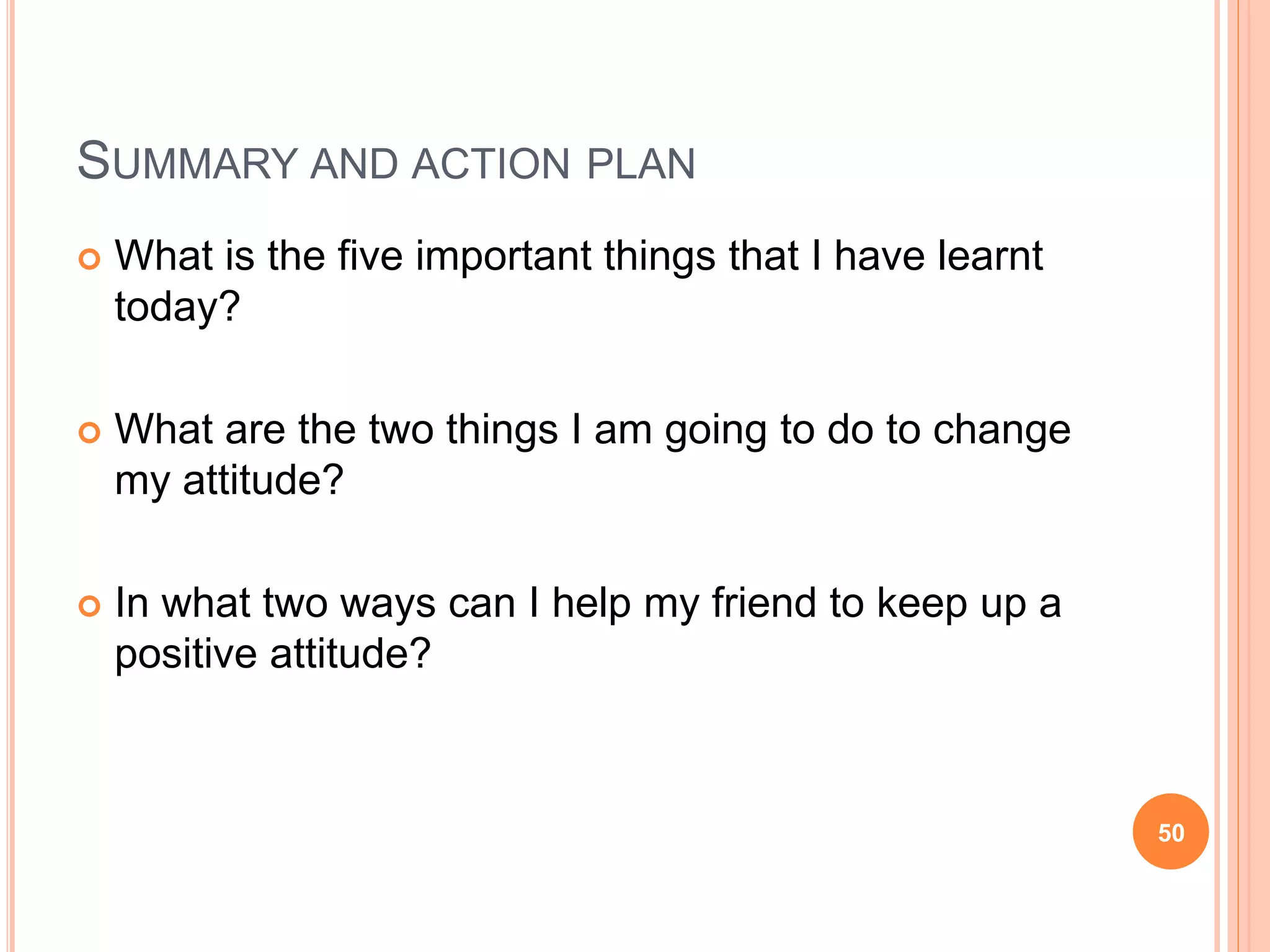 SUMMARY AND ACTION PLAN
 What is the five important things that I have learnt
today?
 What are the two things I am going to do to change
my attitude?
 In what two ways can I help my friend to keep up a
positive attitude?
50
 