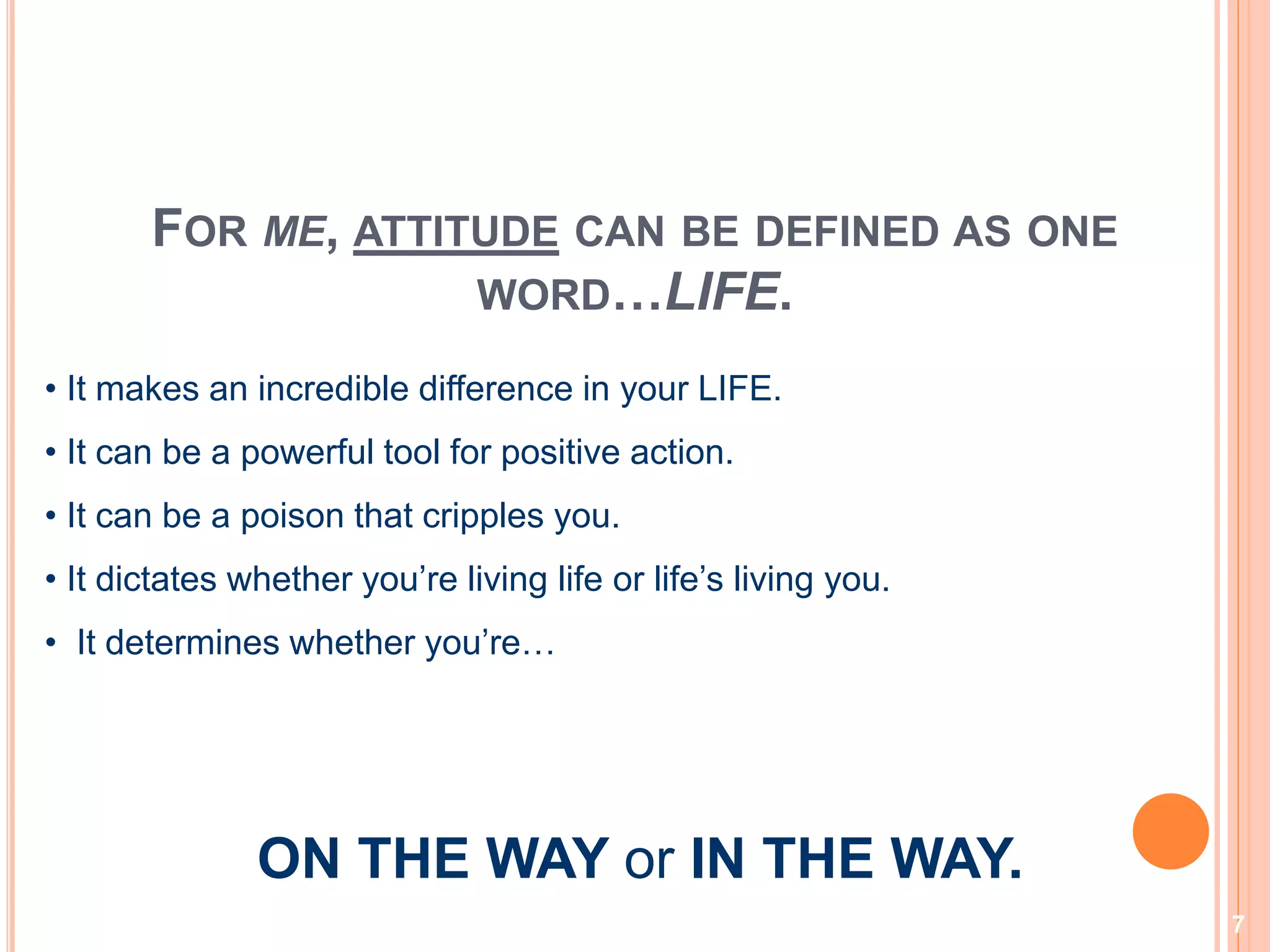 7
FOR ME, ATTITUDE CAN BE DEFINED AS ONE
WORD…LIFE.
• It makes an incredible difference in your LIFE.
• It can be a powerful tool for positive action.
• It can be a poison that cripples you.
• It dictates whether you’re living life or life’s living you.
• It determines whether you’re…
ON THE WAY or IN THE WAY.
 