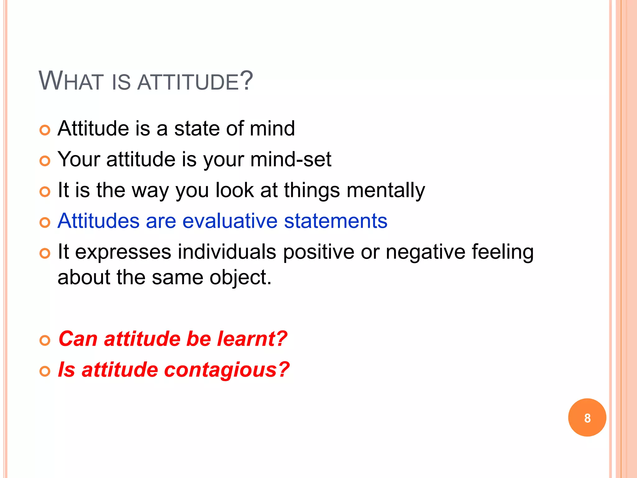 WHAT IS ATTITUDE?
 Attitude is a state of mind
 Your attitude is your mind-set
 It is the way you look at things mentally
 Attitudes are evaluative statements
 It expresses individuals positive or negative feeling
about the same object.
 Can attitude be learnt?
 Is attitude contagious?
8
 