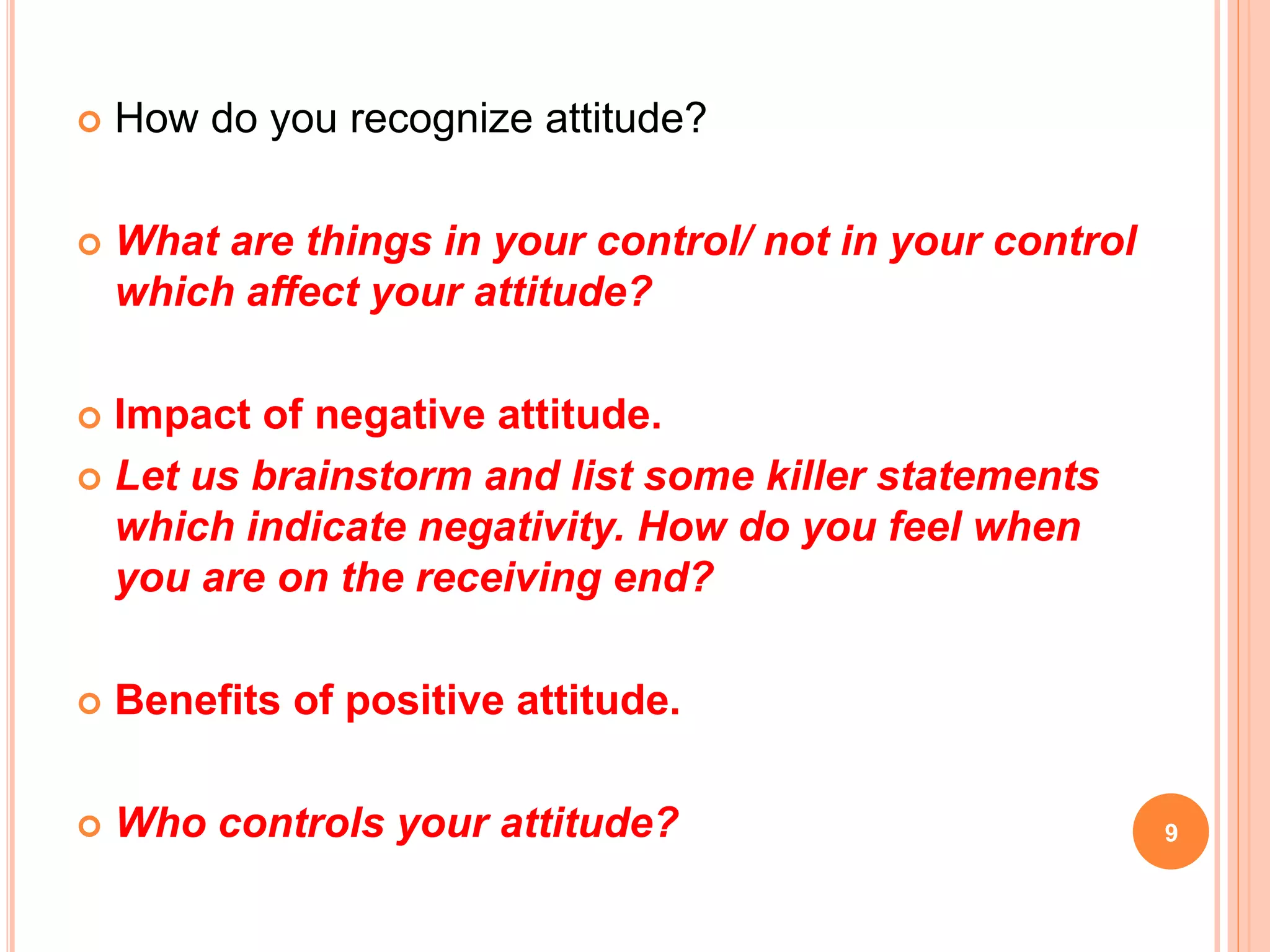  How do you recognize attitude?
 What are things in your control/ not in your control
which affect your attitude?
 Impact of negative attitude.
 Let us brainstorm and list some killer statements
which indicate negativity. How do you feel when
you are on the receiving end?
 Benefits of positive attitude.
 Who controls your attitude? 9
 