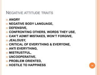 NEGATIVE ATTITUDE TRAITS
 ANGRY
 NEGATIVE BODY LANGUAGE,
 DEFENSIVE,
 CONFRONTING OTHERS, WORDS THEY USE,
 CAN’T ADMIT MISTAKES, WON’T FORGIVE,
 JEALOUSY,
 CRITICAL OF EVERYTHING & EVERYONE,
 ANTI EVERYTHING,
 MISTRUSTFUL,
 UNCOOPERATIVE,
 PROBLEM ORIENTED,
 HOSTILE TO HAPPINESS 10
 