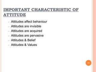IMPORTANT CHARACTERISTIC OF
ATTITUDE
 Attitudes affect behaviour
 Attitudes are invisible
 Attitudes are acquired
 Attitudes are pervasive
 Attitudes & Belief
 Attitudes & Values
11
 