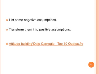  List some negative assumptions.
 Transform them into positive assumptions.
 Attitude buildingDale Carnegie - Top 10 Quotes.flv
17
 