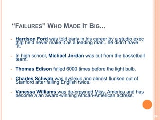 24
“FAILURES” WHO MADE IT BIG...
• Harrison Ford was told early in his career by a studio exec
that he’d never make it as a leading man...he didn’t have
“it.”
• In high school, Michael Jordan was cut from the basketball
team.
• Thomas Edison failed 6000 times before the light bulb.
• Charles Schwab was dyslexic and almost flunked out of
Stanford after failing English twice.
• Vanessa Williams was de-crowned Miss. America and has
become a an award-winning African-American actress.
 