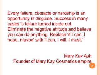 Every failure, obstacle or hardship is an
opportunity in disguise. Success in many
cases is failure turned inside out.
Eliminate the negative attitude and believe
you can do anything. Replace 'if I can, I
hope, maybe' with 'I can, I will, I must.”
Mary Kay Ash
Founder of Mary Kay Cosmetics empire
25
 