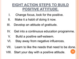 EIGHT ACTION STEPS TO BUILD
POSITIVE ATTITUDE.
VIII. Start your day with a positive attitude.
I. Change focus, look for the positive.
II. Make it a habit of doing it now.
III. Develop an attitude of gratitude.
IV. Get into a continuous education programme.
V. Build a positive self-esteem.
VI. Stay away from negative influences.
VII. Learn to like the needs that need to be done.
29
 