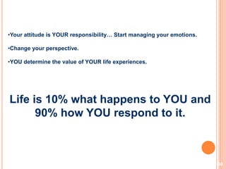 30
•Your attitude is YOUR responsibility… Start managing your emotions.
•Change your perspective.
•YOU determine the value of YOUR life experiences.
Life is 10% what happens to YOU and
90% how YOU respond to it.
 