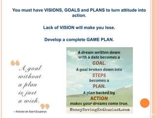 31
You must have VISIONS, GOALS and PLANS to turn attitude into
action.
Lack of VISION will make you lose.
Develop a complete GAME PLAN.
 
