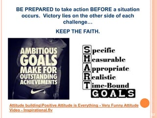 32
BE PREPARED to take action BEFORE a situation
occurs. Victory lies on the other side of each
challenge…
KEEP THE FAITH.
Attitude buildingPositive Attitude is Everything - Very Funny Attitude
Video - Inspirational.flv
 
