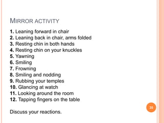 MIRROR ACTIVITY
1. Leaning forward in chair
2. Leaning back in chair, arms folded
3. Resting chin in both hands
4. Resting chin on your knuckles
5. Yawning
6. Smiling
7. Frowning
8. Smiling and nodding
9. Rubbing your temples
10. Glancing at watch
11. Looking around the room
12. Tapping fingers on the table
Discuss your reactions.
35
 