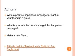 ACTIVITY
 Write a positive happiness message for each of
your friend in a group
 What is your reaction when you get this happiness
message?
 Make a new friend.
 Attitude buildingMotivational - Rebirth of an
Eagle.mp4 40
 