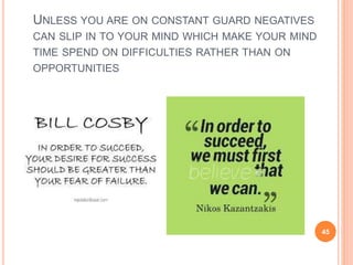 UNLESS YOU ARE ON CONSTANT GUARD NEGATIVES
CAN SLIP IN TO YOUR MIND WHICH MAKE YOUR MIND
TIME SPEND ON DIFFICULTIES RATHER THAN ON
OPPORTUNITIES
45
 