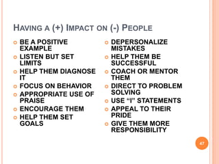 HAVING A (+) IMPACT ON (-) PEOPLE
47
 BE A POSITIVE
EXAMPLE
 LISTEN BUT SET
LIMITS
 HELP THEM DIAGNOSE
IT
 FOCUS ON BEHAVIOR
 APPROPRIATE USE OF
PRAISE
 ENCOURAGE THEM
 HELP THEM SET
GOALS
 DEPERSONALIZE
MISTAKES
 HELP THEM BE
SUCCESSFUL
 COACH OR MENTOR
THEM
 DIRECT TO PROBLEM
SOLVING
 USE “I” STATEMENTS
 APPEAL TO THEIR
PRIDE
 GIVE THEM MORE
RESPONSIBILITY
 