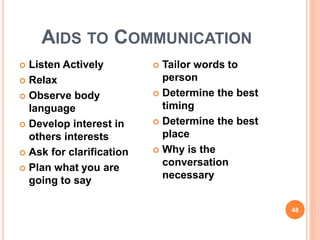 AIDS TO COMMUNICATION
 Listen Actively
 Relax
 Observe body
language
 Develop interest in
others interests
 Ask for clarification
 Plan what you are
going to say
 Tailor words to
person
 Determine the best
timing
 Determine the best
place
 Why is the
conversation
necessary
48
 