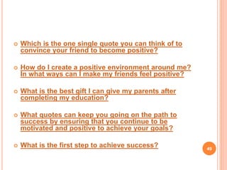  Which is the one single quote you can think of to
convince your friend to become positive?
 How do I create a positive environment around me?
In what ways can I make my friends feel positive?
 What is the best gift I can give my parents after
completing my education?
 What quotes can keep you going on the path to
success by ensuring that you continue to be
motivated and positive to achieve your goals?
 What is the first step to achieve success? 49
 