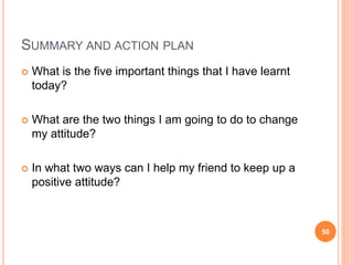 SUMMARY AND ACTION PLAN
 What is the five important things that I have learnt
today?
 What are the two things I am going to do to change
my attitude?
 In what two ways can I help my friend to keep up a
positive attitude?
50
 