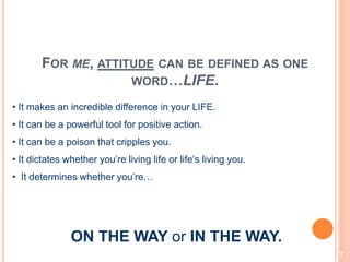 7
FOR ME, ATTITUDE CAN BE DEFINED AS ONE
WORD…LIFE.
• It makes an incredible difference in your LIFE.
• It can be a powerful tool for positive action.
• It can be a poison that cripples you.
• It dictates whether you’re living life or life’s living you.
• It determines whether you’re…
ON THE WAY or IN THE WAY.
 