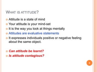 WHAT IS ATTITUDE?
 Attitude is a state of mind
 Your attitude is your mind-set
 It is the way you look at things mentally
 Attitudes are evaluative statements
 It expresses individuals positive or negative feeling
about the same object.
 Can attitude be learnt?
 Is attitude contagious?
8
 