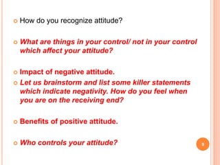  How do you recognize attitude?
 What are things in your control/ not in your control
which affect your attitude?
 Impact of negative attitude.
 Let us brainstorm and list some killer statements
which indicate negativity. How do you feel when
you are on the receiving end?
 Benefits of positive attitude.
 Who controls your attitude? 9
 
