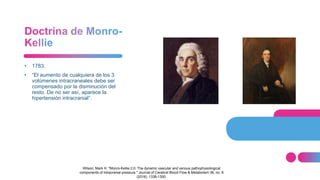 • 1783.
• “El aumento de cualquiera de los 3
volúmenes intracraneales debe ser
compensado por la disminución del
resto. De no ser así, aparece la
hipertensión intracranial”.
Wilson, Mark H. "Monro-Kellie 2.0: The dynamic vascular and venous pathophysiological
components of intracranial pressure." Journal of Cerebral Blood Flow & Metabolism 36, no. 8
(2016): 1338-1350.
 