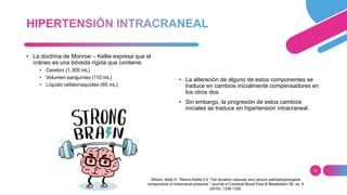 13
• La doctrina de Monroe – Kellie expresa que el
cráneo es una bóveda rígida que contiene:
• Cerebro (1,300 mL)
• Volumen sanguíneo (110 mL)
• Líquido cefalorraquídeo (65 mL)
• La alteración de alguno de estos componentes se
traduce en cambios inicialmente compensadores en
los otros dos.
• Sin embargo, la progresión de estos cambios
iniciales se traduce en hipertensión intracraneal.
Wilson, Mark H. "Monro-Kellie 2.0: The dynamic vascular and venous pathophysiological
components of intracranial pressure." Journal of Cerebral Blood Flow & Metabolism 36, no. 8
(2016): 1338-1350.
 