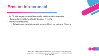 14
• La PIC es la que ejercen sobre la duramadre los elementos intracraneales.
• Su rango de normalidad se sitúa por debajo de 10 mmHg
• Hipertensión endocraneal:
• Es la elevación mantenida, durante al menos 10 min, por encima de 20 mmHg
Wilson, Mark H. "Monro-Kellie 2.0: The dynamic vascular and venous pathophysiological
components of intracranial pressure." Journal of Cerebral Blood Flow & Metabolism 36, no. 8
(2016): 1338-1350.
 