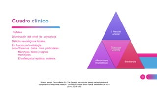 16
Cefalea
Disminución del nivel de conciencia
Déficits neurológicos focales.
En función de la etiología
encontraremos datos más particulares:
Meningitis: fiebre y signos
meníngeos.
Encefalopatía hepática: asterixis.
↑ Presión
arterial
Alteraciones
respiratorias
Triada de
Cushing
Bradicardia
Wilson, Mark H. "Monro-Kellie 2.0: The dynamic vascular and venous pathophysiological
components of intracranial pressure." Journal of Cerebral Blood Flow & Metabolism 36, no. 8
(2016): 1338-1350.
 